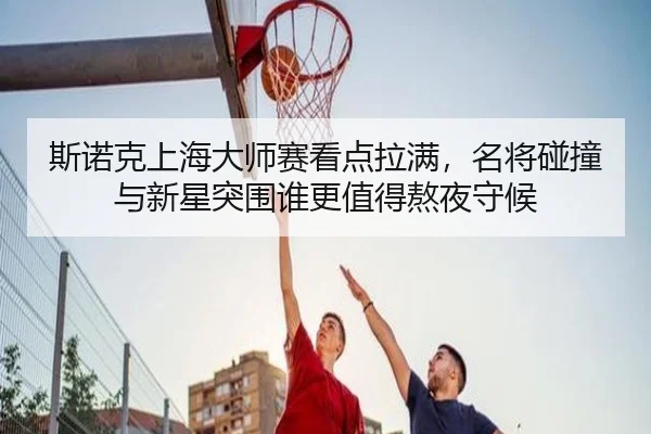 斯诺克上海大师赛看点拉满，名将碰撞与新星突围谁更值得熬夜守候